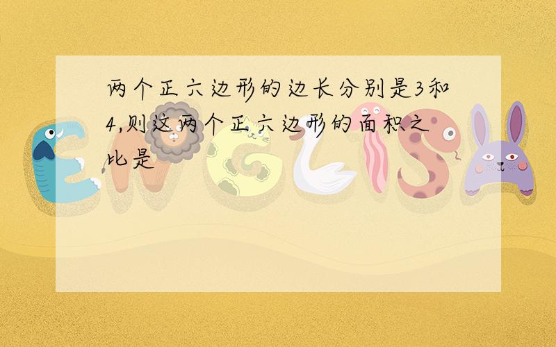 两个正六边形的边长分别是3和4,则这两个正六边形的面积之比是