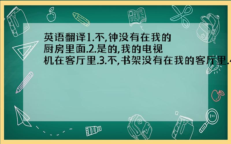 英语翻译1.不,钟没有在我的厨房里面.2.是的,我的电视机在客厅里.3.不,书架没有在我的客厅里.4.是的,镜子在我的浴