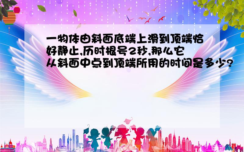 一物体由斜面底端上滑到顶端恰好静止,历时根号2秒,那么它从斜面中点到顶端所用的时间是多少?