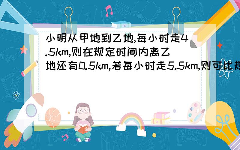 小明从甲地到乙地,每小时走4.5km,则在规定时间内离乙地还有0.5km,若每小时走5.5km,则可比规定时间早1h到达