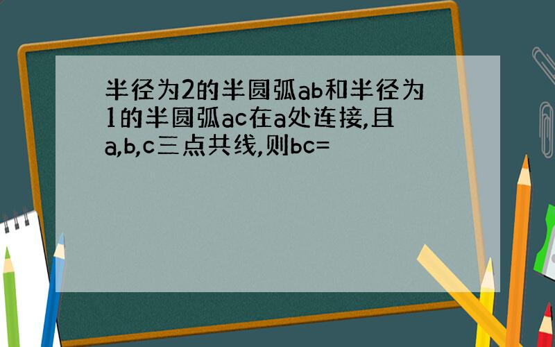 半径为2的半圆弧ab和半径为1的半圆弧ac在a处连接,且a,b,c三点共线,则bc=