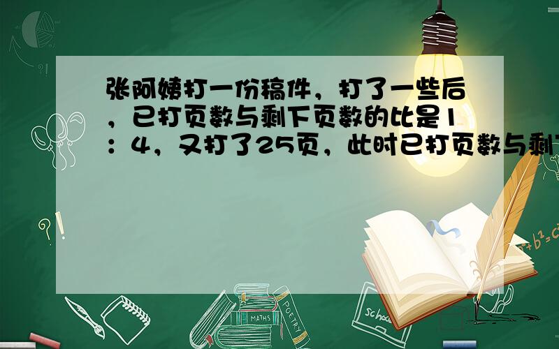 张阿姨打一份稿件，打了一些后，已打页数与剩下页数的比是1：4，又打了25页，此时已打页数与剩下页数的比是3：7．这份稿件