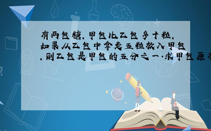 有两包糖,甲包比乙包多十粒,如果从乙包中拿走五粒放入甲包,则乙包是甲包的五分之一.求甲包原有多少粒