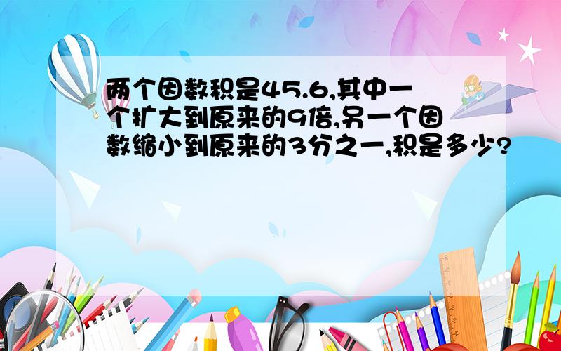 两个因数积是45.6,其中一个扩大到原来的9倍,另一个因数缩小到原来的3分之一,积是多少?