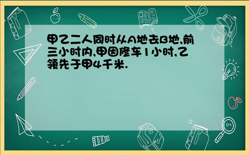 甲乙二人同时从A地去B地,前三小时内,甲因修车1小时,乙领先于甲4千米.