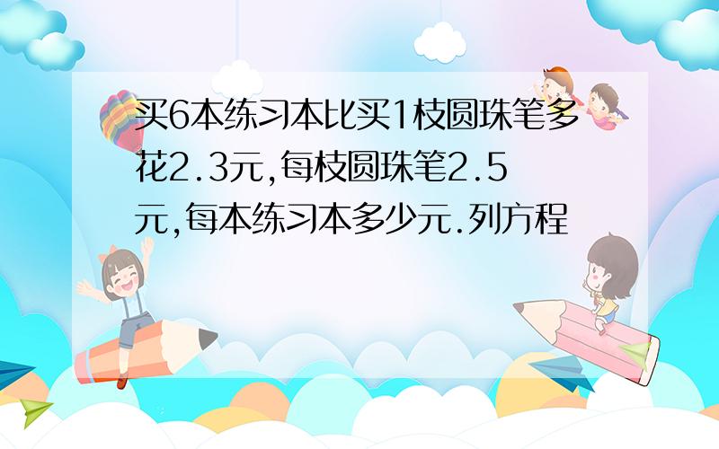 买6本练习本比买1枝圆珠笔多花2.3元,每枝圆珠笔2.5元,每本练习本多少元.列方程