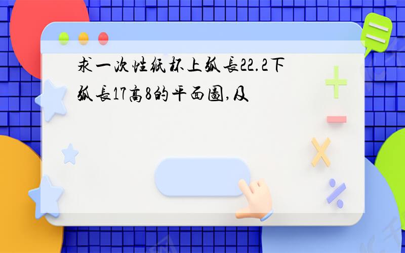 求一次性纸杯上弧长22.2下弧长17高8的平面图,及