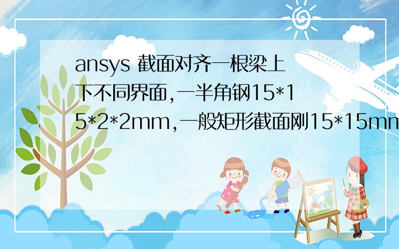 ansys 截面对齐一根梁上下不同界面,一半角钢15*15*2*2mm,一般矩形截面刚15*15mm,怎么在建模中让它们