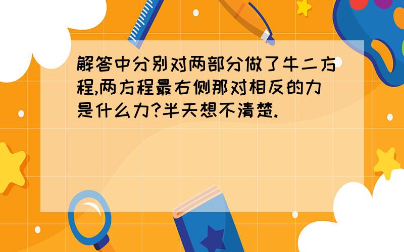 解答中分别对两部分做了牛二方程,两方程最右侧那对相反的力是什么力?半天想不清楚.