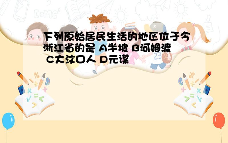 下列原始居民生活的地区位于今浙江省的是 A半坡 B河姆渡 C大汶口人 D元谋