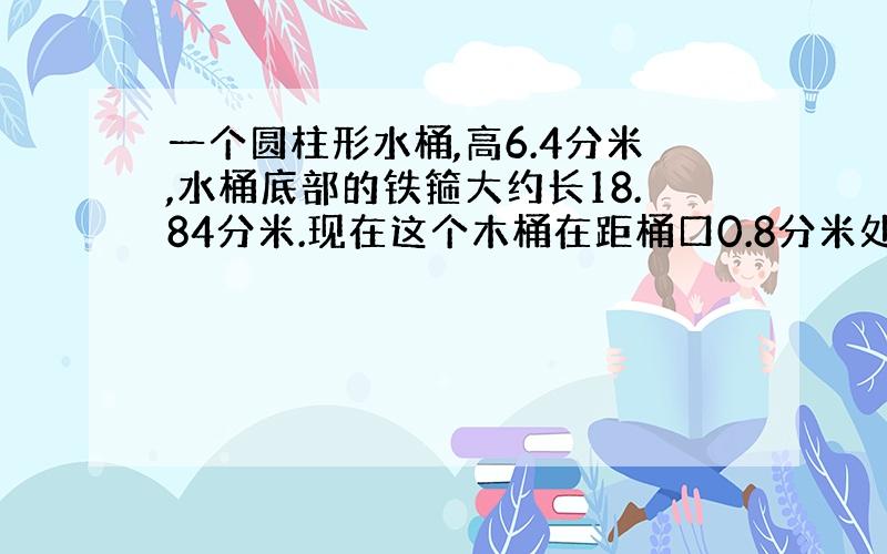 一个圆柱形水桶,高6.4分米,水桶底部的铁箍大约长18.84分米.现在这个木桶在距桶口0.8分米处出现了漏洞