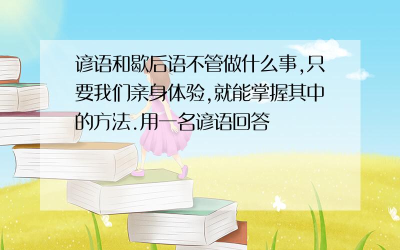 谚语和歇后语不管做什么事,只要我们亲身体验,就能掌握其中的方法.用一名谚语回答