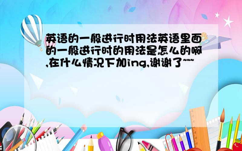 英语的一般进行时用法英语里面的一般进行时的用法是怎么的啊,在什么情况下加ing,谢谢了~~~