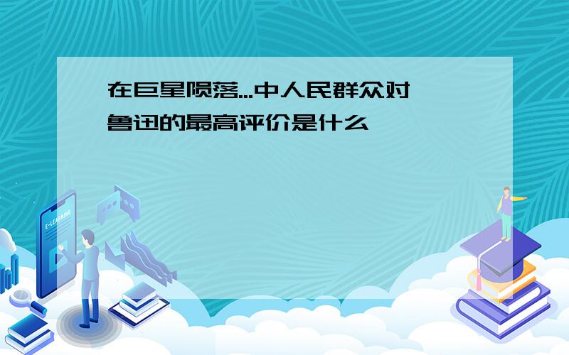 在巨星陨落...中人民群众对鲁迅的最高评价是什么