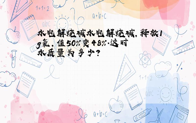 水电解烧碱水电解烧碱,释放1g氧,值50%变48%.这时水质量为多少?