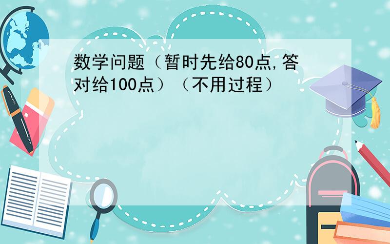 数学问题（暂时先给80点,答对给100点）（不用过程）