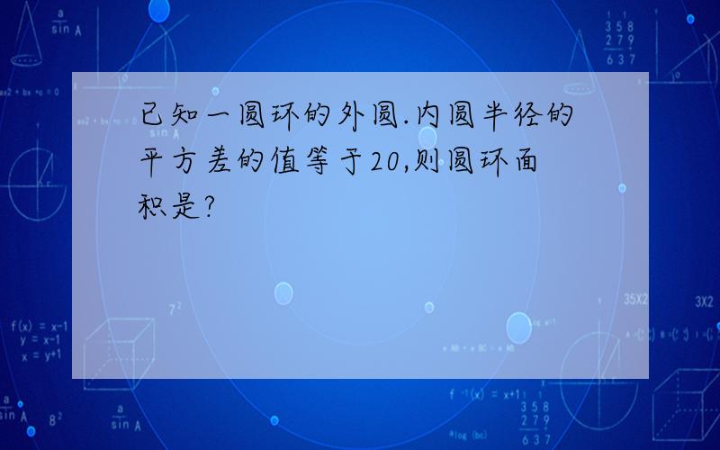 已知一圆环的外圆.内圆半径的平方差的值等于20,则圆环面积是?