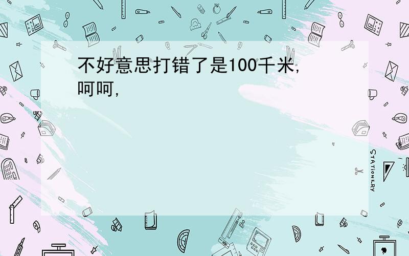 不好意思打错了是100千米,呵呵,