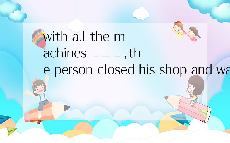 with all the machines ___,the person closed his shop and wal