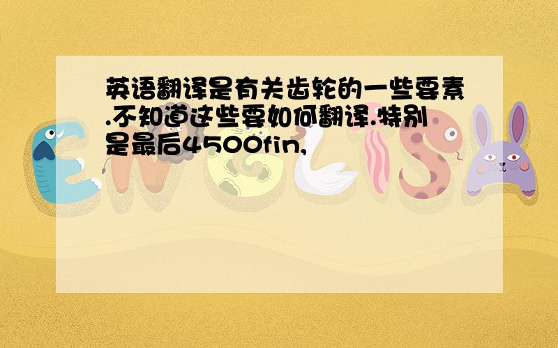 英语翻译是有关齿轮的一些要素.不知道这些要如何翻译.特别是最后4500fin,