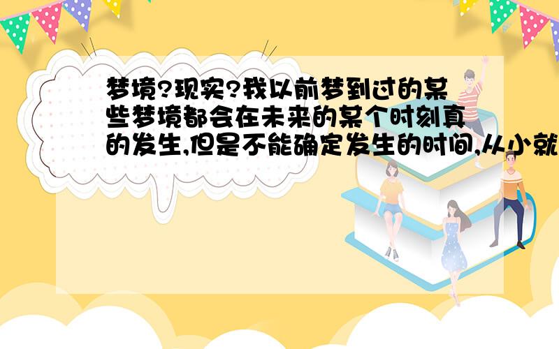 梦境?现实?我以前梦到过的某些梦境都会在未来的某个时刻真的发生,但是不能确定发生的时间,从小就如此,似乎冥冥之中一切都已