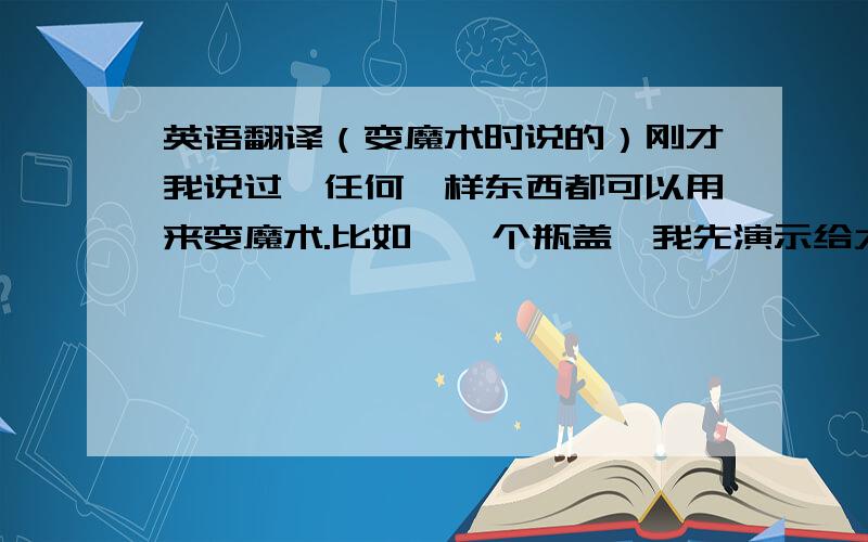 英语翻译（变魔术时说的）刚才我说过,任何一样东西都可以用来变魔术.比如,一个瓶盖,我先演示给大家