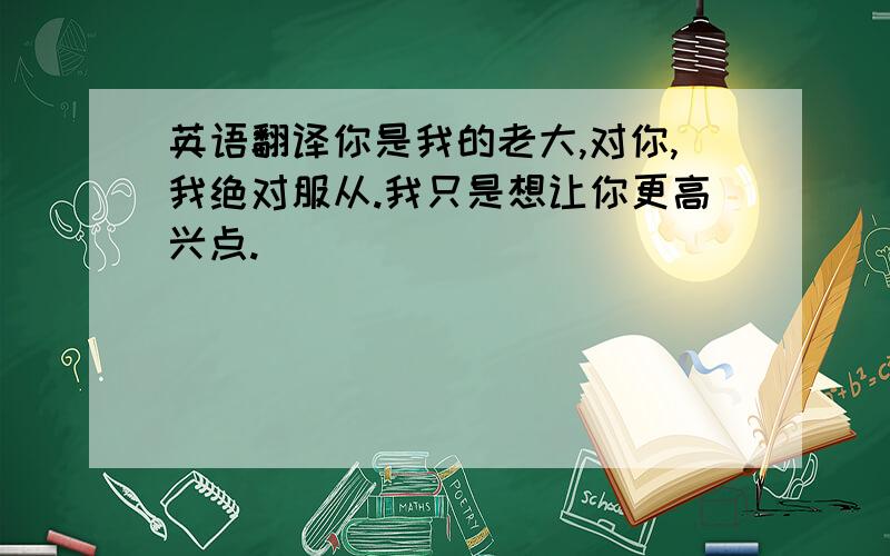 英语翻译你是我的老大,对你,我绝对服从.我只是想让你更高兴点.