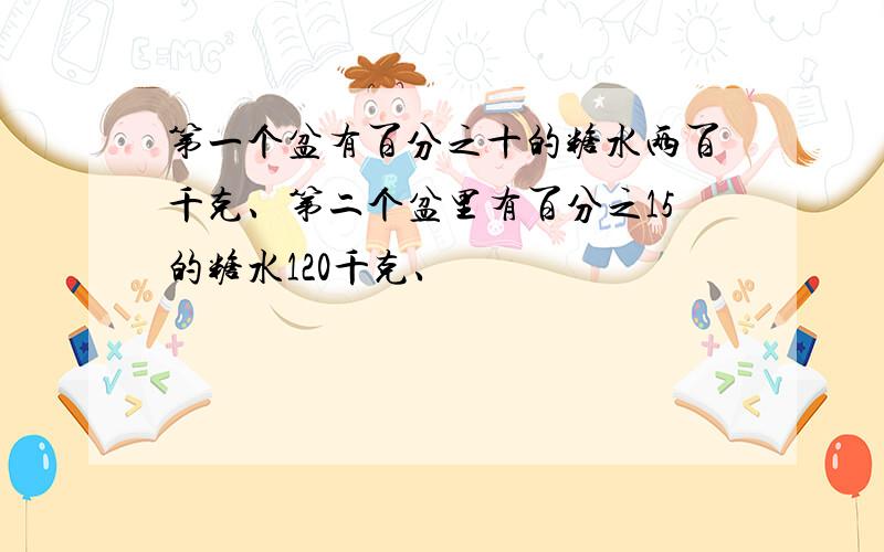 第一个盆有百分之十的糖水两百千克、第二个盆里有百分之15的糖水120千克、