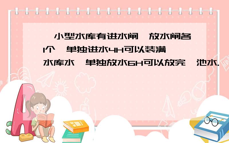 一小型水库有进水闸,放水闸各1个,单独进水4H可以装满一水库水,单独放水6H可以放完一池水.