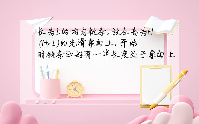 长为L的均匀链条,放在高为H（H>L)的光滑桌面上,开始时链条正好有一半长度处于桌面上