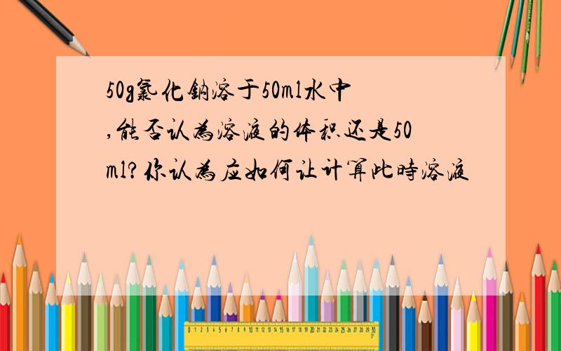 50g氯化钠溶于50ml水中,能否认为溶液的体积还是50ml?你认为应如何让计算此时溶液