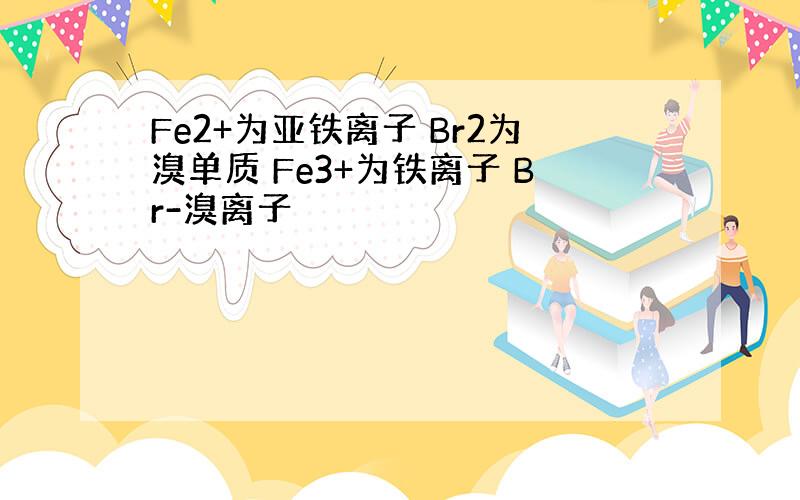 Fe2+为亚铁离子 Br2为溴单质 Fe3+为铁离子 Br-溴离子