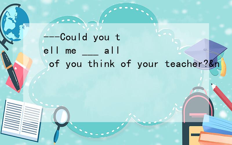 ---Could you tell me ___ all of you think of your teacher?&n