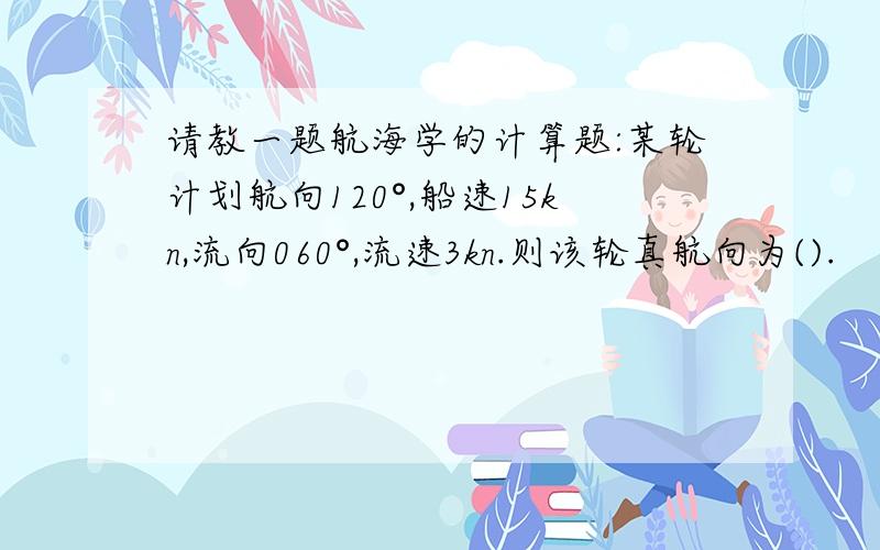 请教一题航海学的计算题:某轮计划航向120°,船速15kn,流向060°,流速3kn.则该轮真航向为().