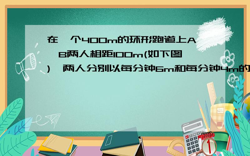 在一个400m的环形跑道上A,B两人相距100m(如下图),两人分别以每分钟6m和每分钟4m的速度同时出发.他们出发后