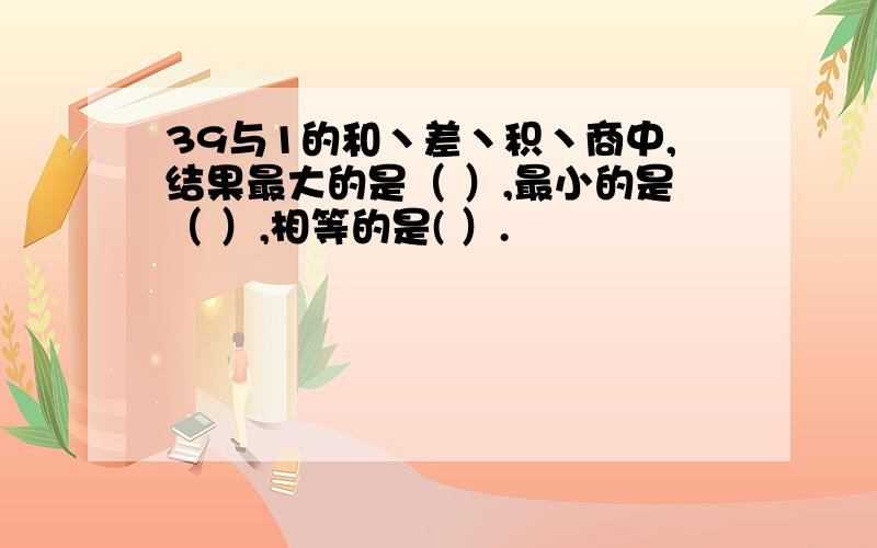 39与1的和丶差丶积丶商中,结果最大的是（ ）,最小的是（ ）,相等的是( ）.