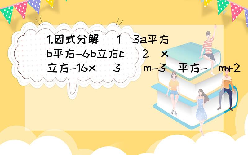 1.因式分解 （1）3a平方b平方-6b立方c （2)x立方-16x （3）（m-3)平方-（m+2)平方 （ 4 ）