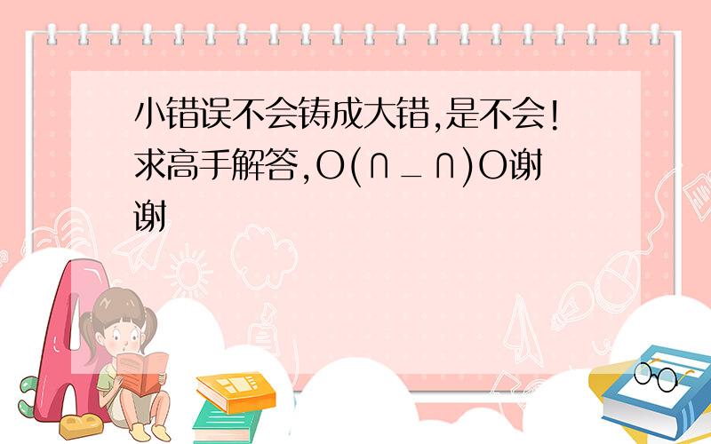 小错误不会铸成大错,是不会!求高手解答,O(∩_∩)O谢谢