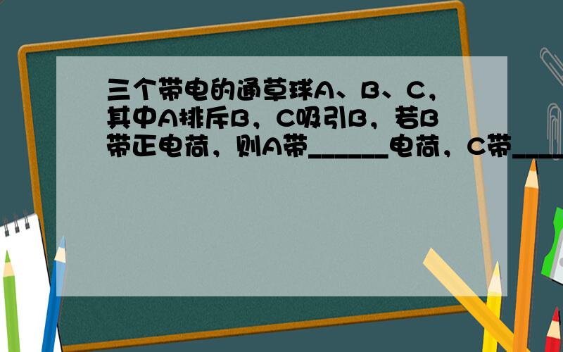 三个带电的通草球A、B、C，其中A排斥B，C吸引B，若B带正电荷，则A带______电荷，C带______电荷．