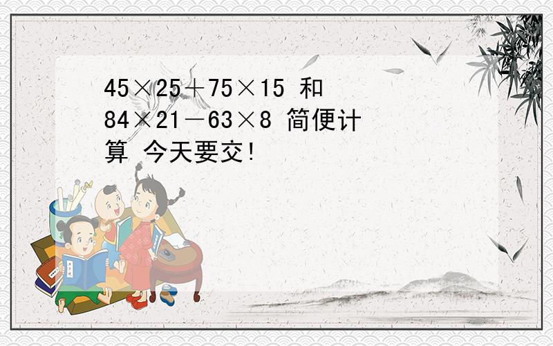 45×25＋75×15 和 84×21－63×8 简便计算 今天要交!