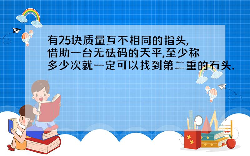 有25块质量互不相同的指头,借助一台无砝码的天平,至少称多少次就一定可以找到第二重的石头.