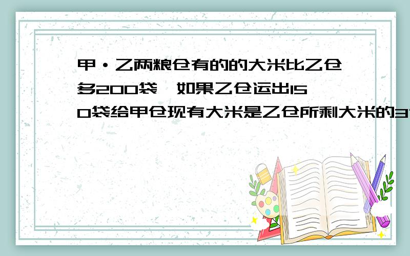 甲·乙两粮仓有的的大米比乙仓多200袋,如果乙仓运出150袋给甲仓现有大米是乙仓所剩大米的3倍,甲·乙俩仓原有大米多少袋