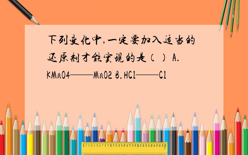 下列变化中,一定要加入适当的还原剂才能实现的是（） A.KMnO4——MnO2 B.HCl——Cl