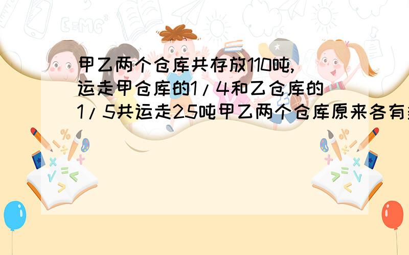 甲乙两个仓库共存放110吨,运走甲仓库的1/4和乙仓库的1/5共运走25吨甲乙两个仓库原来各有多少吨 不是方程