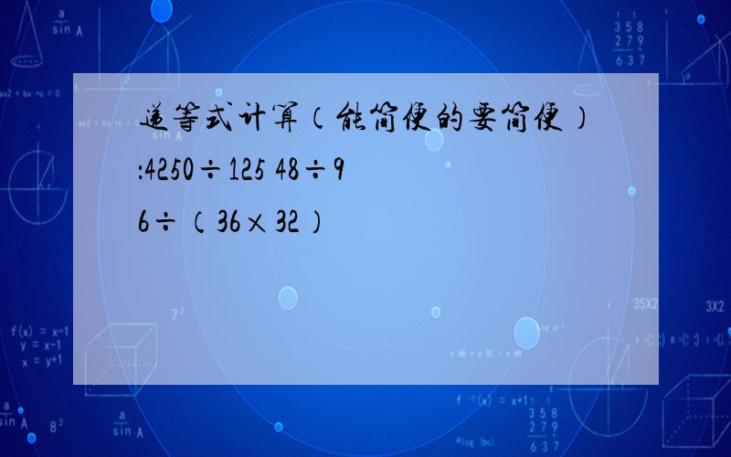 递等式计算（能简便的要简便）：4250÷125 48÷96÷（36×32）