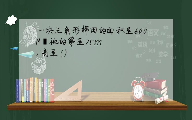 一块三角形棉田的面积是600M²他的第是75m,高是()