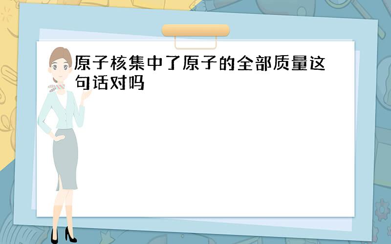 原子核集中了原子的全部质量这句话对吗