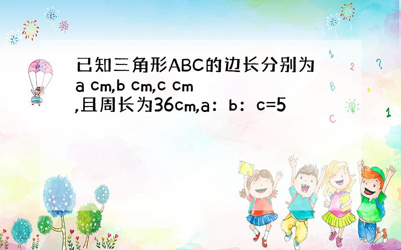 已知三角形ABC的边长分别为a cm,b cm,c cm,且周长为36cm,a：b：c=5