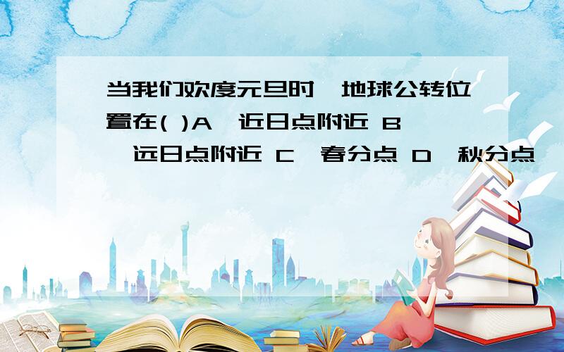 当我们欢度元旦时、地球公转位置在( )A、近日点附近 B、远日点附近 C、春分点 D、秋分点