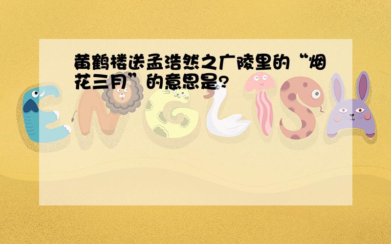 黄鹤楼送孟浩然之广陵里的“烟花三月”的意思是?